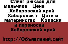 Слинг-рюкзак для мальчика › Цена ­ 1 850 - Хабаровский край, Хабаровск г. Дети и материнство » Коляски и переноски   . Хабаровский край